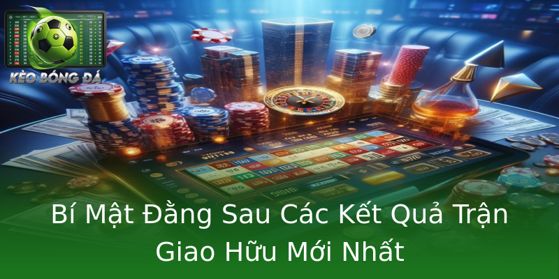 Bí Mật Đằng Sau Các Kết Quả Trận Giao Hữu Mới Nhất