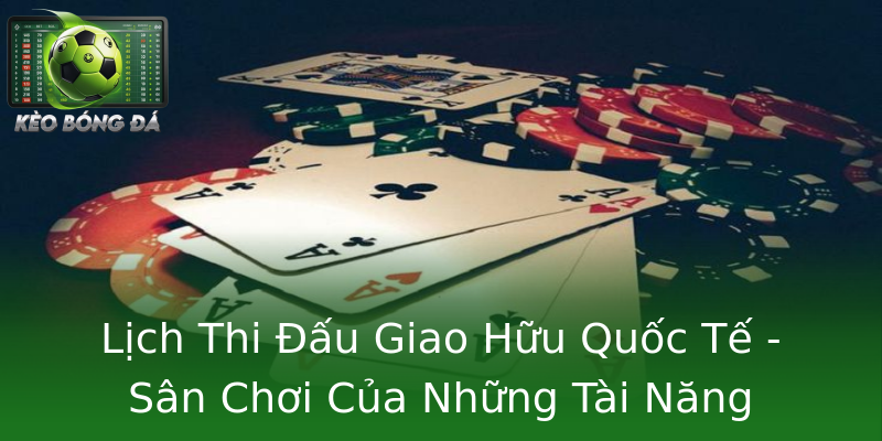 Lịch Thi Đấu Giao Hữu Quốc Tế - Sân Chơi Của Những Tài Năng
