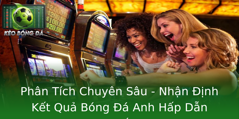 Phân Tích Chuyên Sâu - Nhận Định Kết Quả Bóng Đá Anh Hấp Dẫn Nhất