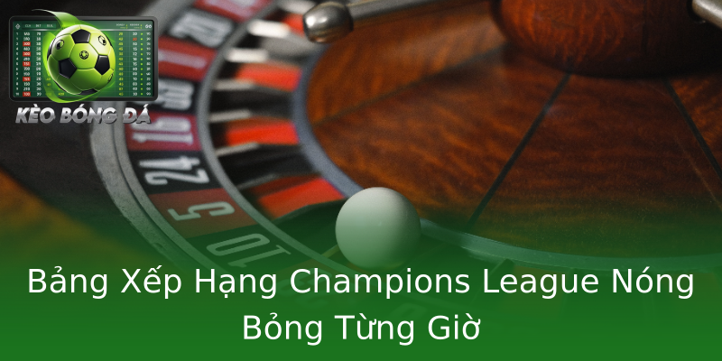Bảng Xếp Hạng Champions League Nóng Bỏng Từng Giờ
