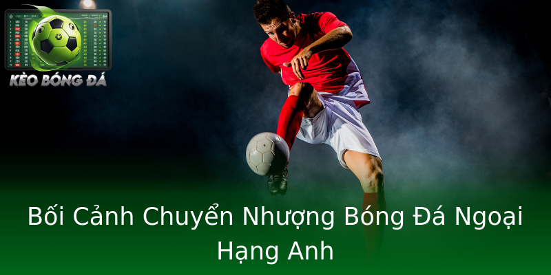 Bối Cảnh Chuyển Nhượng Bóng Đá Ngoại Hạng Anh