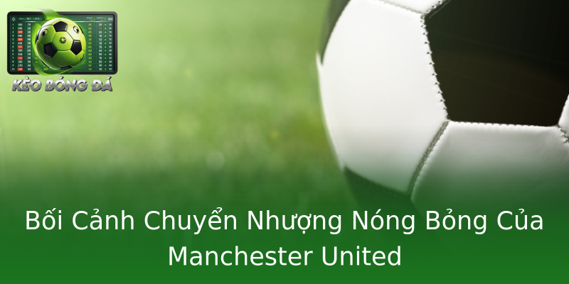 Bối Cảnh Chuyển Nhượng Nóng Bỏng Của Manchester United