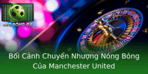 Boi Canh Chuyen Nhuong Nong Bong Cua Manchester United