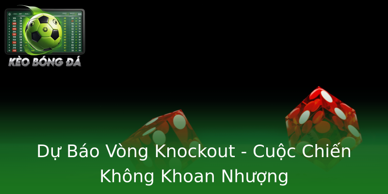 Dự Báo Vòng Knockout - Cuộc Chiến Không Khoan Nhượng