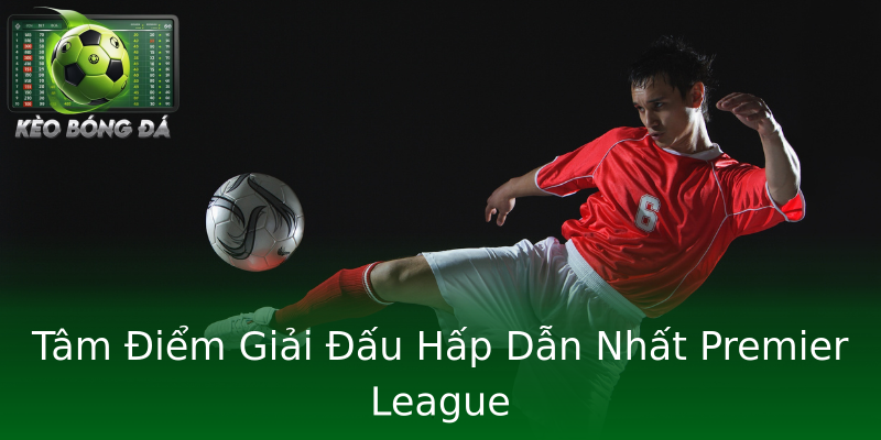 Tâm Điểm Giải Đấu Hấp Dẫn Nhất Premier League