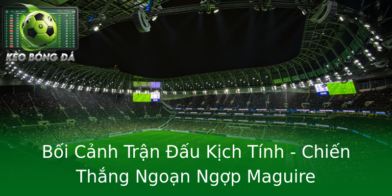 Bối Cảnh Trận Đấu Kịch Tính - Chiến Thắng Ngoạn Ngợp Maguire