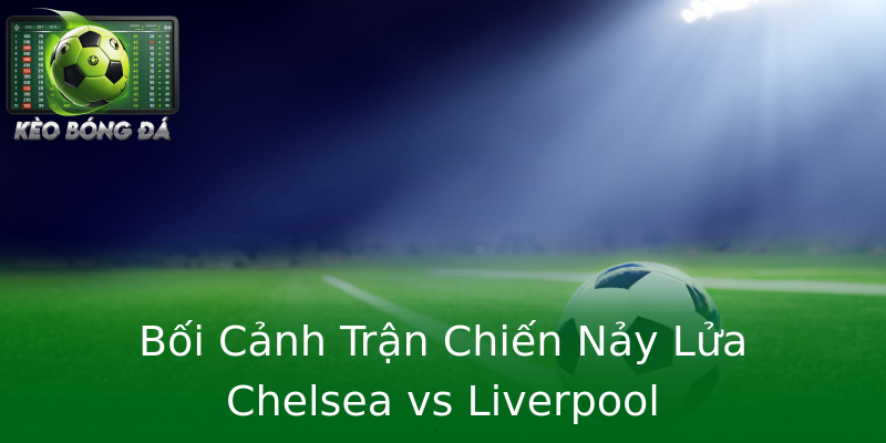 Bối Cảnh Trận Chiến Nảy Lửa Chelsea vs Liverpool