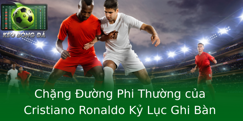 Chặng Đường Phi Thường của Cristiano Ronaldo Kỷ Lục Ghi Bàn