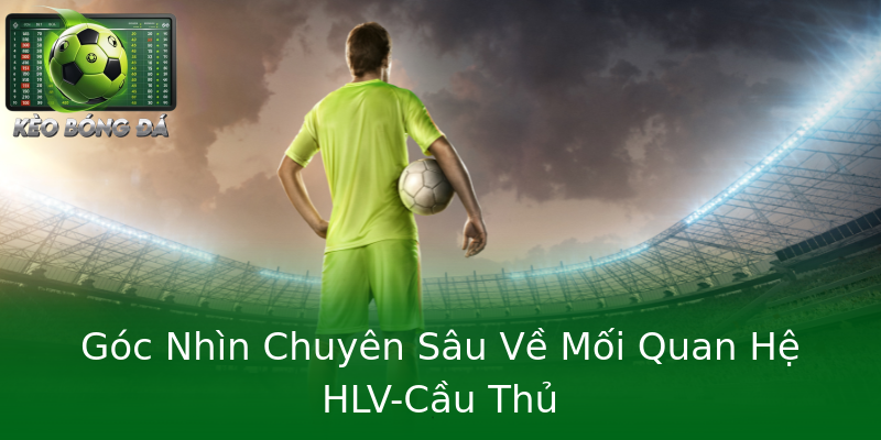 Góc Nhìn Chuyên Sâu Về Mối Quan Hệ HLV-Cầu Thủ