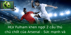 Hlv Fulham Khen Ngoi 2 Cau Thu Chu Chot Cua Arsenal Suc Manh Va Chien Thuat Goi Mo Tuong Lai