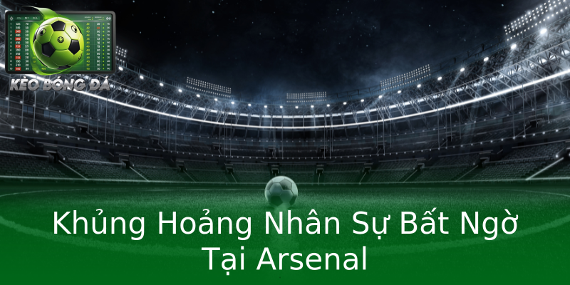 Khủng Hoảng Nhân Sự Bất Ngờ Tại Arsenal