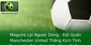 Maguire Loi Nguoc Dong Oi Quan Manchester United Thang Kich Tinh Trong Mot Tran Au Ay Cang Thang 1
