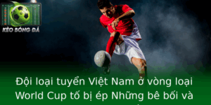 Oi Loai Tuyen Viet Nam O Vong Loai World Cup To Bi Ep Nhung Be Boi Va Goc Nhin Sau Sac