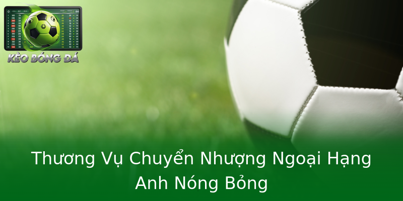 Thương Vụ Chuyển Nhượng Ngoại Hạng Anh Nóng Bỏng