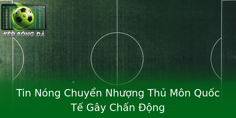 Tin Nóng Chuyển Nhượng Thủ Môn Quốc Tế Gây Chấn Động