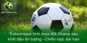 Trabzonspor Tinh Mua Ut Onana Sau Khoi Au An Tuong Chien Luoc Dai Han Va Ky Vong Lon 1